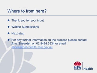 Where to from here?
 Thank you for your input
 Written Submissions
 Next step
 For any further information on the process please contact
Amy Shearden on 02 9424 5834 or email
ashea@doh.health.nsw.gov.au.
 