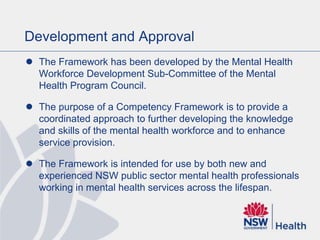 Development and Approval
 The Framework has been developed by the Mental Health
Workforce Development Sub-Committee of the Mental
Health Program Council.
 The purpose of a Competency Framework is to provide a
coordinated approach to further developing the knowledge
and skills of the mental health workforce and to enhance
service provision.
 The Framework is intended for use by both new and
experienced NSW public sector mental health professionals
working in mental health services across the lifespan.
 
