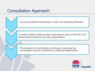Consultation Approach
• Local Consultation Workshops in LHD’s and Specialty Networks
•Invitations letters seeking written submissions sent to LHD CE’s (CC
Mental Health Directors) and Key Stakeholders.
• Presentations to Committees and Groups to promote the
consultation and the Framework to additional stakeholders
 