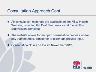 Consultation Approach Cont.
 All consultation materials are available on the NSW Health
Website, including the Draft Framework and the Written
Submission Template
 The website allows for an open consultation process where
any staff member, consumer or carer can provide input.
 Consultation closes on the 28 November 2012.
 