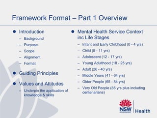 Framework Format – Part 1 Overview
 Introduction
– Background
– Purpose
– Scope
– Alignment
– Format
 Guiding Principles
 Values and Attitudes
– Underpin the application of
knowledge & skills
 Mental Health Service Context
inc Life Stages
– Infant and Early Childhood (0 - 4 yrs)
– Child (5 - 11 yrs)
– Adolescent (12 - 17 yrs)
– Young Adulthood (18 - 25 yrs)
– Adult (26 - 40 yrs)
– Middle Years (41 - 64 yrs)
– Older People (65 - 84 yrs)
– Very Old People (85 yrs plus including
centenarians)
 