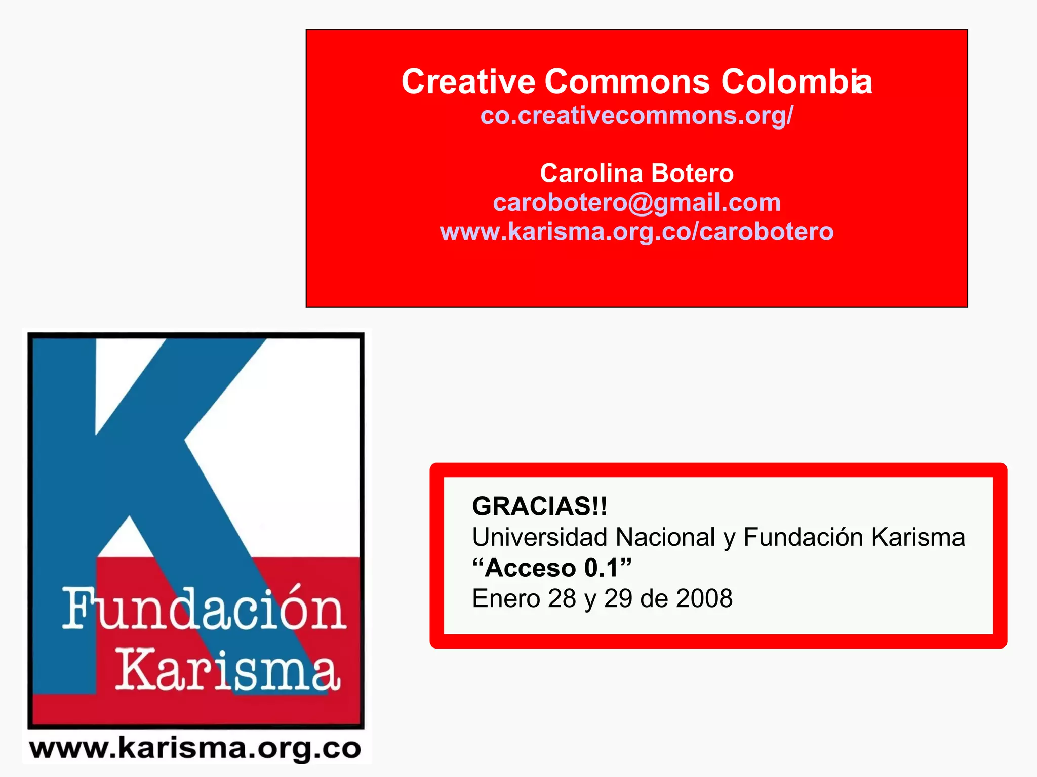 Creative Commons Colombia co.creativecommons.org / Carolina Botero [email_address] www.karisma.org.co / carobotero GRACIAS!! Universidad Nacional y Fundación Karisma “ Acceso 0.1” Enero 28 y 29 de 2008 