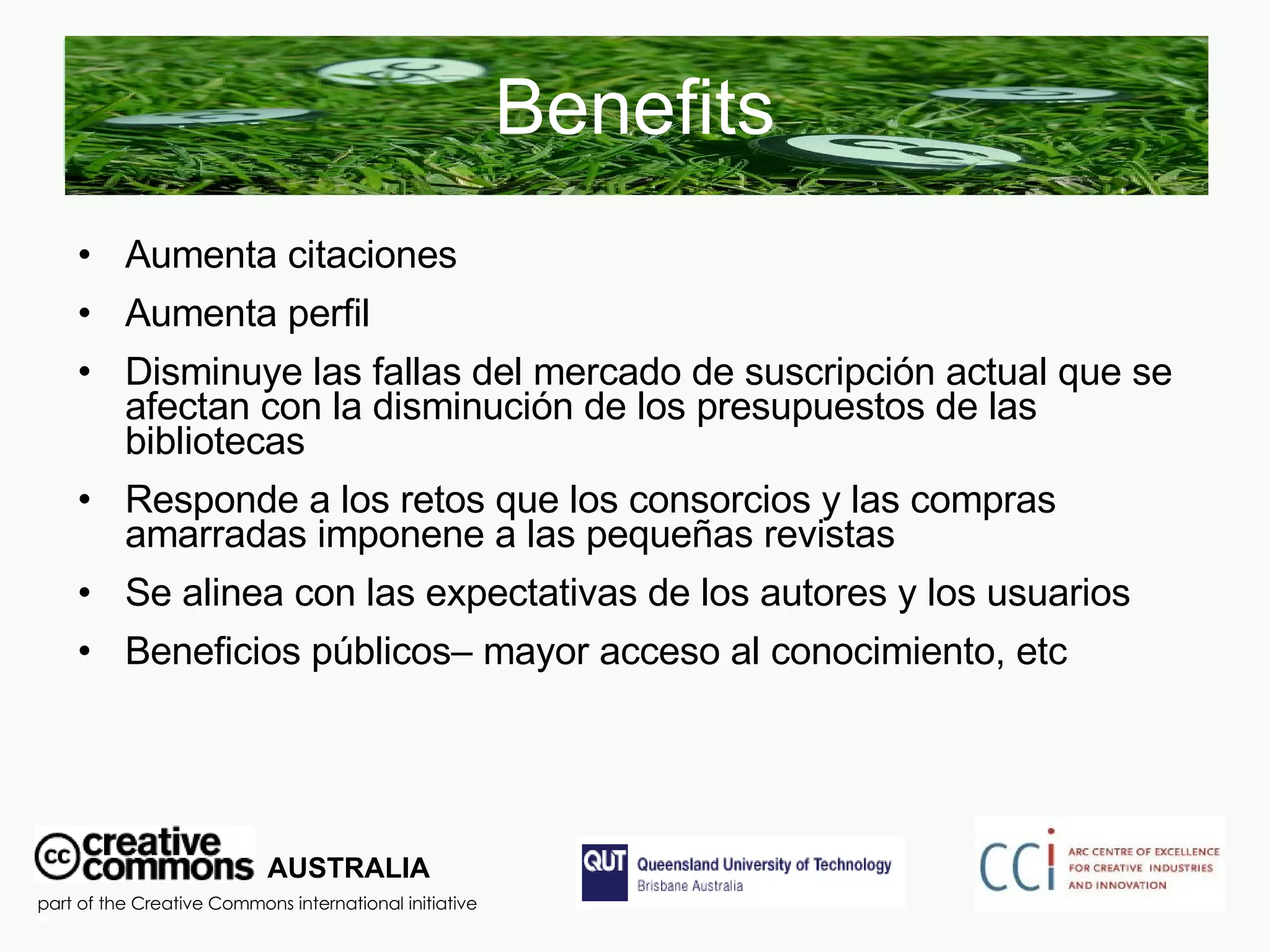 Benefits Aumenta citaciones Aumenta perfil  Disminuye las fallas del mercado de suscripción actual que se afectan con la disminución de los presupuestos de las bibliotecas Responde a los retos que los consorcios y las compras amarradas imponene a las pequeñas revistas  Se alinea con las expectativas de los autores y los usuarios Beneficios públicos– mayor acceso al conocimiento, etc AUSTRALIA part of the Creative Commons international initiative 