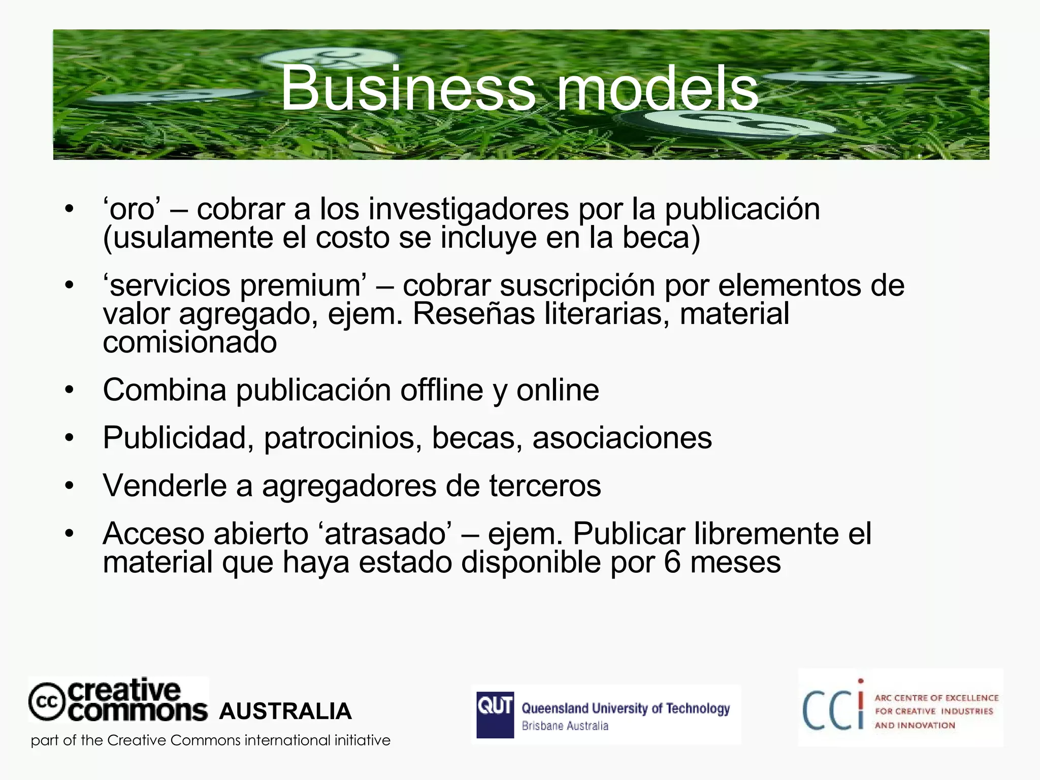 Business models ‘ oro’ – cobrar a los investigadores por la publicación  (usulamente el costo se incluye en la beca) ‘ servicios premium’ – cobrar suscripción por elementos de valor agregado, ejem. Reseñas literarias, material comisionado Combina publicación offline y online Publicidad, patrocinios, becas, asociaciones Venderle a agregadores de terceros  Acceso abierto ‘atrasado’ – ejem. Publicar libremente el material que haya estado disponible por 6 meses AUSTRALIA part of the Creative Commons international initiative 