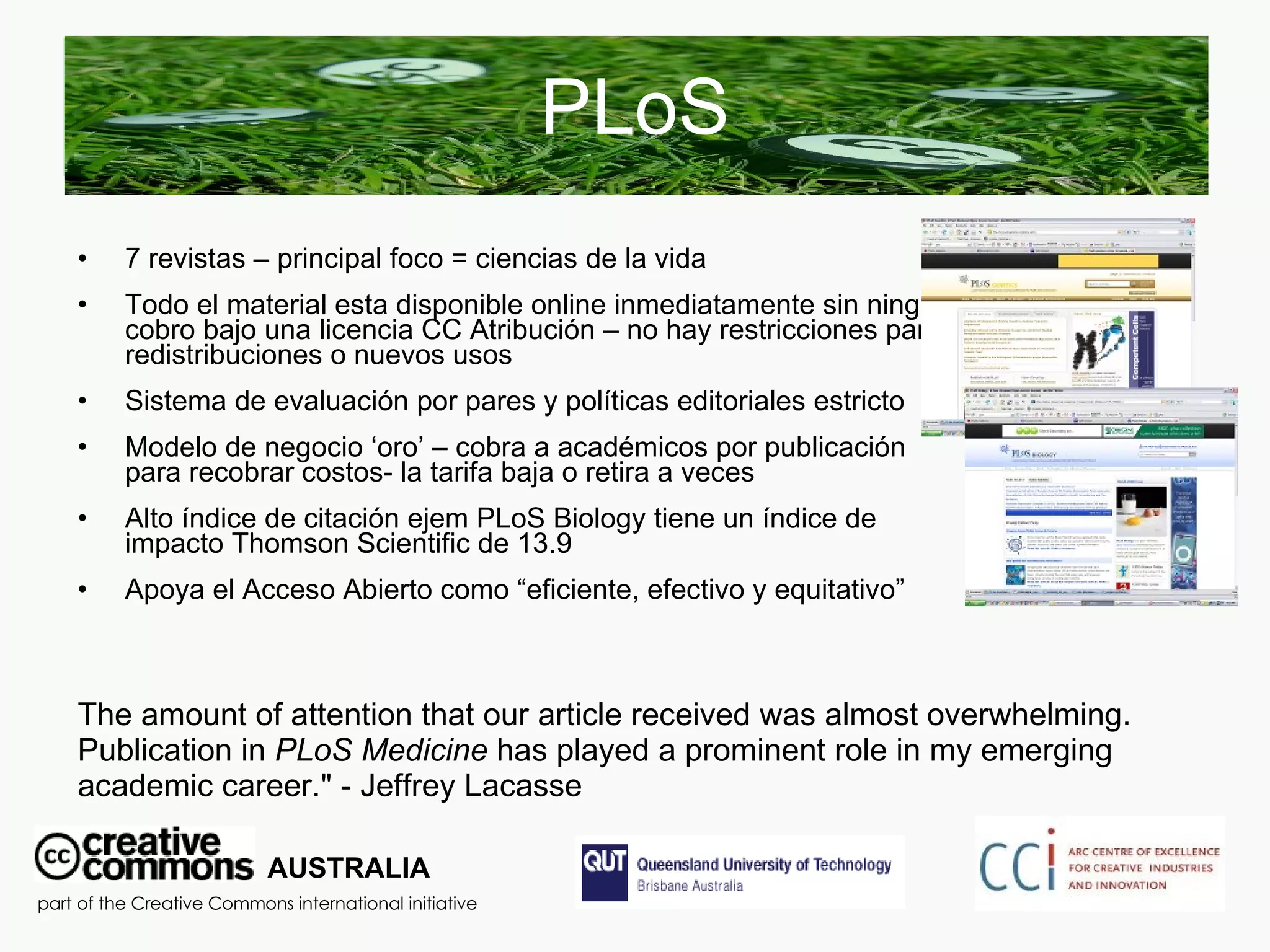 PLoS 7 revistas – principal foco = ciencias de la vida Todo el material esta disponible online inmediatamente sin ningún cobro bajo una licencia CC Atribución – no hay restricciones para redistribuciones o nuevos usos Sistema de evaluación por pares y políticas editoriales estricto Modelo de negocio ‘oro’ – cobra a académicos por publicación para recobrar costos- la tarifa baja o retira a veces Alto índice de citación ejem PLoS Biology tiene un índice de impacto Thomson Scientific de 13.9  Apoya el Acceso Abierto como “eficiente, efectivo y equitativo” AUSTRALIA part of the Creative Commons international initiative The amount of attention that our article received was almost overwhelming. Publication in  PLoS Medicine  has played a prominent role in my emerging academic career." - Jeffrey Lacasse  