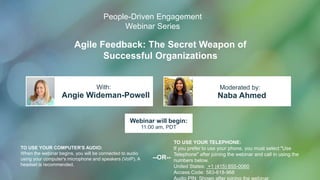 Agile Feedback: The Secret Weapon of
Successful Organizations
Angie Wideman-Powell Naba Ahmed
With: Moderated by:
TO USE YOUR COMPUTER'S AUDIO:
When the webinar begins, you will be connected to audio
using your computer's microphone and speakers (VoIP). A
headset is recommended.
Webinar will begin:
11:00 am, PDT
TO USE YOUR TELEPHONE:
If you prefer to use your phone, you must select "Use
Telephone" after joining the webinar and call in using the
numbers below.
United States: +1 (415) 655-0060
Access Code: 583-618-968
Audio PIN: Shown after joining the webinar
--OR--
People-Driven Engagement
Webinar Series
 