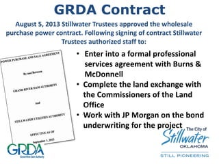 GRDA Contract
August 5, 2013 Stillwater Trustees approved the wholesale
purchase power contract. Following signing of contract Stillwater
Trustees authorized staff to:
• Enter into a formal professional
services agreement with Burns &
McDonnell
• Complete the land exchange with
the Commissioners of the Land
Office
• Work with JP Morgan on the bond
underwriting for the project
 