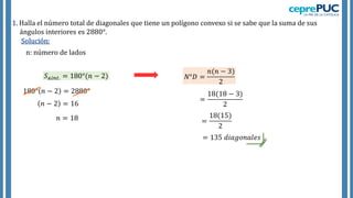 1. Halla el número total de diagonales que tiene un polígono convexo si se sabe que la suma de sus
ángulos interiores es 2880°.
Solución:
𝑆∡𝑖𝑛𝑡. = 180°(𝑛 − 2)
180° 𝑛 − 2 = 2880°
𝑛 − 2 = 16
𝑛 = 18
𝑁°𝐷 =
𝑛(𝑛 − 3)
2
=
18(18 − 3)
2
=
18(15)
2
= 135 𝑑𝑖𝑎𝑔𝑜𝑛𝑎𝑙𝑒𝑠
n: número de lados
 