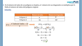 Solución:
2. Si el número de lados de un polígono se duplica, el número de sus diagonales se multiplica por 6.
Halla el número de lados del polígono original.
Número de lados Número de diagonales
𝑃𝑜𝑙í𝑔𝑜𝑛𝑜 1
𝑃𝑜𝑙í𝑔𝑜𝑛𝑜 2
𝑁°𝐷 =
𝑛° 𝑙𝑎𝑑𝑜𝑠(𝑛° 𝑙𝑎𝑑𝑜𝑠 − 3)
2
𝑁°𝐷2 = 6(𝑁°𝐷1)
2𝑛(2𝑛 − 3)
2
= 6
𝑛 𝑛 − 3
2
2(2𝑛 − 3) = 6(𝑛 − 3)
4𝑛 − 6 = 6𝑛 − 18
2𝑛 = 12
𝑛 = 6
𝑛 𝐷
2𝑛 6𝐷
 