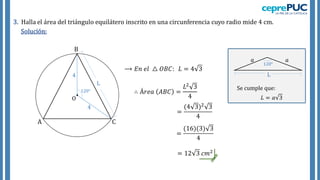 3. Halla el área del triángulo equilátero inscrito en una circunferencia cuyo radio mide 4 cm.
Solución:
4
4
120°
𝑎 𝑎
L
120°
Se cumple que:
𝐿 = 𝑎 3
⟶ 𝐸𝑛 𝑒𝑙 △ 𝑂𝐵𝐶: 𝐿 = 4 3
A
B
C
O
∴ Á𝑟𝑒𝑎 𝐴𝐵𝐶 =
𝐿2 3
4
=
(4 3)2 3
4
= 12 3 𝑐𝑚2
=
(16)(3) 3
4
 