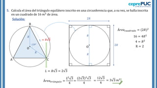 Solución:
5. Calcula el área del triángulo equilátero inscrito en una circunferencia que, a su vez, se halla inscrita
en un cuadrado de 16 𝑚2 de área.
𝑅
𝑅
120°
= 𝑅 3
A
B
C
O O
𝑅
𝑅
2𝑅
2𝑅
Á𝑟𝑒𝑎𝑐𝑢𝑎𝑑𝑟𝑎𝑑𝑜 = (2𝑅)2
16 = 4𝑅2
4 = 𝑅2
R = 2
𝐿 = 𝑅 3 = 2 3
Á𝑟𝑒𝑎𝑡𝑟𝑖á𝑛𝑔𝑢𝑙𝑜 =
𝐿2 3
4
=
(2 3)2 3
4
=
12 3
4
= 3 3 𝑚2
 