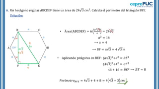 6. Un hexágono regular ABCDEF tiene un área de 24 3 𝑐𝑚2. Calcula el perímetro del triángulo BFE.
Solución:
𝑎
𝑎
𝑎
𝑎
𝑎
𝑎
• Área ABCDEF = 6
𝑎2 3
4
= 24 3
⟶ 𝑎 = 4
120°
𝑎 3
F
A
B C
D
E
• Aplicando pitágoras en BEF: (𝑎 3)2+𝑎2 = 𝐵𝐸2
2𝑎
⟶ BF = 𝑎 3 = 4 3 𝑚
𝑎2 = 16
(4 3)2+42 = 𝐵𝐸2
4 3
4
48 + 16 = 𝐵𝐸2 ⟶ 𝐵𝐸 = 8
8
𝑃𝑒𝑟í𝑚𝑒𝑡𝑟𝑜𝐵𝐹𝐸 = 4 3 + 4 + 8 = 4 3 + 3 𝑐𝑚
 