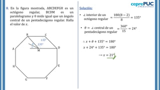 8. En la figura mostrada, ABCDEFGH es un
octógono regular, BCDM es un
paralelogramo y  mide igual que un ángulo
central de un pentadecágono regular. Halla
el valor de 𝑥.
A
B C
D
E
F
G
H
𝑥
𝜃
Solución:
• ∠ interior de un
octógono regular =
180(8 − 2)
8
= 135°
135°
135°
• 𝜃 = ∠ central de un
pentadecágono regular
=
360°
15
= 24°
∴ 𝑥 + 𝜃 + 135° = 180°
⟶ 𝑥 = 21°
𝑥 + 24° + 135° = 180°
M
 