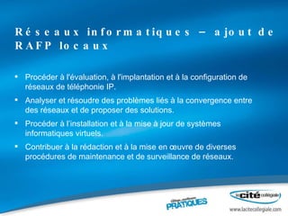 Réseaux informatiques – ajout de RAFP locaux Procéder à l'évaluation, à l'implantation et à la configuration de réseaux de téléphonie IP. Analyser et résoudre des problèmes liés à la convergence entre des réseaux et de proposer des solutions. Procéder à l’installation et à la mise à jour de systèmes informatiques virtuels. Contribuer à la rédaction et à la mise en œuvre de diverses procédures de maintenance et de surveillance de réseaux. 