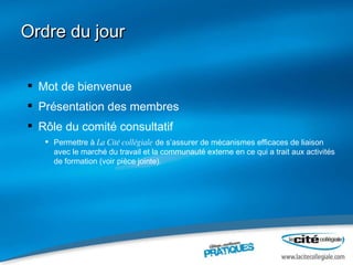 Ordre du jour Mot de bienvenue Présentation des membres Rôle du comité consultatif  Permettre à  La Cité collégiale  de s’assurer de mécanismes efficaces de liaison avec le marché du travail et la communauté externe en ce qui a trait aux activités de formation (voir pièce jointe). 