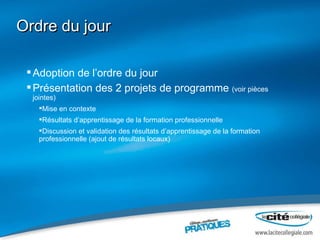 Ordre du jour Adoption de l’ordre du jour Présentation des 2 projets de programme  (voir pièces jointes) Mise en contexte  Résultats d’apprentissage de la formation professionnelle Discussion et validation des résultats d’apprentissage de la formation professionnelle (ajout de résultats locaux) 