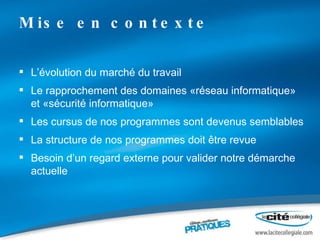 Mise en contexte L’évolution du marché du travail Le rapprochement des domaines «réseau informatique» et «sécurité informatique» Les cursus de nos programmes sont devenus semblables La structure de nos programmes doit être revue Besoin d’un regard externe pour valider notre démarche actuelle 