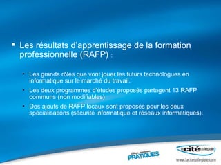 Les résultats d’apprentissage de la formation professionnelle (RAFP)  : Les grands rôles que vont jouer les futurs technologues en informatique sur le marché du travail. Les deux programmes d’études proposés partagent 13 RAFP communs (non modifiables) Des ajouts de RAFP locaux sont proposés pour les deux spécialisations (sécurité informatique et réseaux informatiques). 