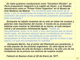 En Italia quisieron condecorarlo como "Cavallero Oficiale", en
París propusieron integrarlo a la Legión de Honor, y en España,
denominarlo como el "Primer Pintor Argentino" en el Museo de
Arte Moderno de Madrid. "Yo me sentía ante todo pintor de la
Boca, y por mi sensibilidad de artista de barrio y mi condición de
carbonero del puerto no me consideraba preparado para aceptar
tales homenajes."
  Quinquela ha dejado muestras de su arte en todos los museos y
galerías más importantes del mundo. A través de su producción
plástica supo mostrar la identidad de su barrio, al cual siempre
volvió y se encuentra íntimamente ligado. "Habrá de
disculpárseme, pues, si un amor y una convivencia que ya duran
medio siglo, me llevaron algunas veces a embellecer las cosas y
los seres de un barrio. Esa adhesión y ese sentido me
conquistaron el título de pintor de la Boca, que es el único a que
aspiro y el que me corresponde en realidad."
    Quinquela Martín, fue el pintor del Riachuelo por excelencia, y
el más popular de los pintores argentinos. Su obra figura en los
mejores museos de arte de Europa y América y ha sido uno de los
fundadores de la pintura con motivos de nuestra ciudad.
 
   Falleció en Buenos Aires el 28 de Enero de 1977.
                                                                      ejv
 