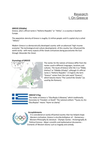 Research
I. On Greece
GREECE (Ελλάδα)
Greece, who's official name is "Hellenic Republic" or ''Hellas'', is a country in Southern
Europe.
The population density of Greece is roughly 11 million people and it's capital city is called
''Athens''
Modern Greece is a democratically developed country with an advanced 'high-income
economy' The technological and culture developments of this country has influenced the
world vastly - with many aspects of the Greek civilizations being passed onto the East
through Alexander the Great.
Etymology of GREECE
The names for the nations of Greece differ from the
names used in different languages, locations and
cultures. The locals of Greece refer the it as "Ἑλλάς
(Hellas)" or "Ελλάδα (Ellada)", although it's official
name is "Hellenic Republic". In English, the term
"Greece" comes from the Latin word "Graecia",
which loosely means "The Land of the Greeks" (as
used by the Romans).
GREECE'S Flag
The motto of Greece is "Ελευθερία ή Θάνατος" which traditionally
translates to "Freedom or Death" The national anthem "Ὕμνος εἰς τὴν
Ἐλευθερίαν" means "Hymn to Liberty"
Accoplishments
It is considered an vastly influential country that has helped shape
Western civilization. Greece is also the birthplace of: - Democracy -
Western Philosophy & Literature - Olympic Games - Historiography &
Political Science - Major scientific and mathematical discoveries -
Elements of Western drama such as tragedy and comedy.
 