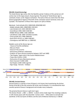 ERA #01: Greek Bronze Age
The Greek Bronze Age comes after the Neolithic period. Evidence of this period are still
unclear due to the large amount of passing time. The period of 'Greek Bronze Age' is
commonly known as the 'Aegean civilization'. The name of this era stems from the three
distinct geographical regions of the birth of the civilization: Greek mainland, Crete and
Cyclades. The movement of these three regions are split as follows:
Mainland - Early Helladic (EH): 3200/3100–2050/2000 BCE
- Middle Helladic (MH): 2000/1900–1550 BCE
- Late Helladic (LH): 1550–1050 BCE Crete
- Early Minoan (EM): 3650–2160 BCE
- Middle Minoan (MM): 2160–1600 BCE
- Late Minoan (LM): 1600–1170 BCE Cyclades
- Early Cycladic (EC): 3300–2000 BCE
- Kastri (EH II–EH III): ca. 2500–2100 BCE
- Convergence with MM from ca. 2000 BCE
Notable events of the Bronze Age are:
- Houses of Vasiliki and Myrtos
- Messara Tholoi
- House of Tiles at Lerna
- Destruction of Minoan settlements
- Eruption of Thera volcano (sometime between 1627 and 1600)
- "Sea Peoples" begin raids in the Eastern Mediterranean
- Trojan War (1250 or 1210)
- Destruction of many Mycenaean palaces
- Doric Invasions? (1200-1100)
- Sea Peoples (1200-1100) Legends:
- Argo Voyag - Heracles – Oedipus
ERA #02: Ancient Greece
Ancient Greece is a period in time of Greece's rich history that lasted during the Archaic
Period of the 8th to the 6th centuries BC to the end of antiquity. It is considered the most
eventful period of Greece's background and includes many conquests.
The period of Ancient Greece is split into 5 ages:
The Archaic Period - c. 800 – c. 500 BC - in which artists made larger free-standing sculptures
in stiff, hieratic poses with the dreamlike "archaic smile". - Often taken to end with the
overthrow of the last tyrant of Athens and the start of Athenian Democracy in 508 BC
 