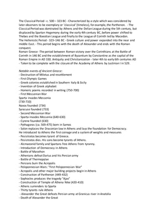 The Classical Period - c. 500 – 323 BC - Characterized by a style which was considered by
later observers to be exemplary or 'classical' (timeless), for example, the Parthenon. - The
ClassicalPeriod was dominated by Athens and the Delian League during the 5th century, but
displaced by Spartan Hegemony during the early 4th century BC, before power shifted to
Thebes and the Boeotian League and finally to the League of Corinth led by Macedon.
The Hellenistic Period - 323–146 BC - Greek culture and power expanded into the near and
middle East. - This period begins with the death of Alexander and ends with the Roman
conquest.
Roman Greece -The period between Roman victory over the Corinthians at the Battle of
Corinth in 146 BC and the establishment of Byzantium by Constantine as the capital of the
Roman Empire in AD 330. Antiquity and Christianization - later 4th to early 6th centuries AD
- Taken to be complete with the closure of the Academy of Athens by Justinian I in 529.
Notable events of Ancient Greece:
- Destruction of Miletus and resettlement
- First Olympic Games
- Greek colonies established in Southern Italy & Sicily
- Invention of Greek alphabet
- Homeric poems recorded in writing (750-700)
- First Messenian War
Sparta invades Messenia
(730-710)
Naxos founded (734)
Syracuse founded (733)
- Second Messenian War
- Sparta invades Messenia (640-630)
- Cyrene founded (630)
- Pythagoras (ca. 569-475) born in Samos
- Solon replaces the Draconian law in Athens and lays the foundation for Democracy.
He introduced to Athens the first coinage and a systemof weights and measures
- Pesistratos becomes tyrant of Greece.
- Pesistratos dies. His sons become tyrants of Athens.
- Alcmaeonid family and Spartans free Athens from tyranny.
- Introduction of Democracy in Athens
- Battle of Marathon
- Athenians defeat Darius and his Persian army
- Battle of Thermopylae
- Persians burn the Acropolis
- Peloponnesian Wars: "First Peloponnesian War"
- Acropolis and other major building projects begin in Athens
- Construction of Parthenon (449-432)
- Sophocles produces the tragedy "Ajax"
- Construction of Temple of Athena Nike (420-410)
- Athens surrenders to Sparta
- Thirty tyrants rule Athens
- Alexander the Great defeats Persian army at Granicus river in Anatolia
- Death of Alexander the Great
 
