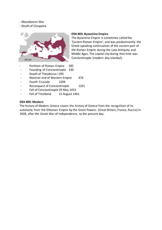 - Macedonian War
- Death of Cleopatra
ERA #03: Byzantine Empire
The Byzantine Empire is sometimes called the
'Eastern Roman Empire', and was predominantly the
Greek-speaking continuation of the eastern part of
the Roman Empire during the Late Antiquity and
Middle Ages. The capital city during that time was
Constantinople (modern day Istanbul).
- Partition of Roman Empire 285
- Founding of Constantinople 330
- Death of Theodosius I395
- Nominal end of Western Empire 476
- Fourth Crusade 1204
- Reconquest of Constantinople 1261
- Fall of Constantinople 29 May 1453
- Fall of Trezibond 15 August 1461
ERA #04: Modern
The history of Modern Greece covers the history of Greece from the recognition of its
autonomy from the Ottoman Empire by the Great Powers. (Great Britain, France, Russia) in
1828, after the Greek War of Independence, to the present day.
 