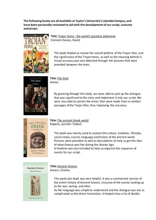 The following books are all available at Taylor’s University’s Lakeside Campus, and
have been personally reviewed to aid with the development of our script, costume
and props:
Title: Trojan horse : the world's greatest adventure
Clement-Davies, David.
Title: The Iliad
Homer.
Title: The ancient Greek world
Roberts, Jennifer Tolbert.
Title: Ancient Greece
Kovacs, Charles
This book helped us review the overall plotline of the Trojan War, and
the significance of the Trojan horse, as well as the meaning behind it.
Visual accuracy was also obtained through the pictures that were
provided between the texts.
By glancing through this book, we were able to pick up the dialogue
that was significant to the story and implement it into our script. We
were also able to correct the errors that were made from re-written
passages of the Trojan War, thus improving the accuracy.
This book was mainly used to analyse the culture, tradition, lifestyle,
social strata, cuisine, language and history of the Ancient world.
Pictures were provided as well as descriptions to help us get the idea
of what Greece was like during the Bronze Age.
A timeline was also included to help us organise the sequence of
events for our script.
This particular book was very helpful. It was a summarized version of
the entire history of Ancient Greece, inclusive of the events leading up
to the war, during, and after.
As the language was simple to understand and the dialogue was not as
complicated as the direct translation, it helped clear a lot of doubts.
 