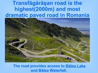 Transfăgărăşan   road is the highest(2000m) and most dramatic paved road in Romania The road provides access to  Bâlea Lake  and Bâlea Waterfall.  