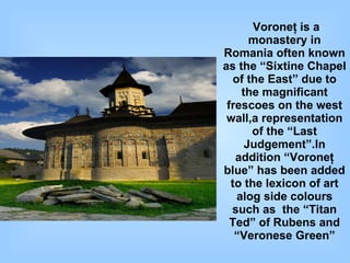 Voroneţ is a monastery in Romania often known as the “Sixtine Chapel of the East” due to the magnificant frescoes on the west wall,a representation of the “Last Judgement”.In addition “Voroneţ blue” has been added to the lexicon of art alog side colours such as  the “Titan Ted” of Rubens and “Veronese Green” 