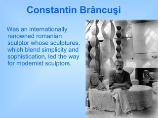Constantin Brâncuşi   Was an internationally renowned romanian sculptor whose sculptures, which blend simplicity and sophistication, led the way for modernist sculptors.  