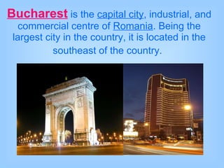 Bucharest   is the  capital city , industrial, and commercial centre of  Romania . Being the largest city in the country, it is located in the southeast of the country.   