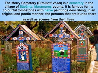 The Merry Cemetery ( Cimitirul Vesel ) is a  cemetery  in the village of  Săpânţa ,  Maramureş  county. It is famous for its colourful tombstones with  naïve  paintings describing, in an original and poetic manner, the persons that are buried there as well as scenes from their lives   