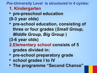 1. Kindergarten pre-preschool education  (0-3 year olds) pre-school education, consisting of three or four grades ( Small Group ,  Middle Group ,  Big Group  )  (3-6 year olds) 2.Elementary school  consists of 5 grades div i ded in: pre-school preparatory grade  school grades I to IV The programme “Second Chance” Pre-University  Level  is structured in 4 cycles:   