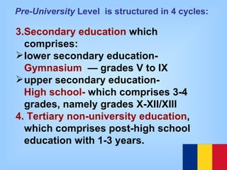 3.Secondary education  which comprises: lower secondary education- Gymnasium   — grades V to IX upper secondary education-  High school-  which comprises 3-4 grades, namely grades X-XII/XIII 4. Tertiary non-university education , which comprises post-high school education with 1-3 years. Pre-University  Level  is structured in 4 cycles:   