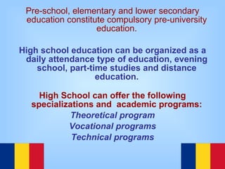 Pre-school, elementary and lower secondary education constitute compulsory pre-university education. High school education can be organized as a daily attendance type of education, evening school, part-time studies and distance education. High School can offer the following specializations and  academic programs: Theoretical program Vocational programs Technical programs 