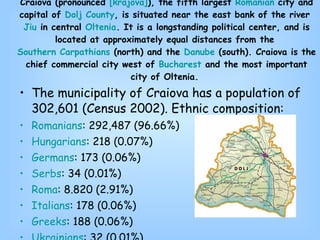The municipality of Craiova has a population of 302,601 (Census 2002). Ethnic composition: Romanians : 292,487 (96.66%)  Hungarians : 218 (0.07%)  Germans : 173 (0.06%)  Serbs : 34 (0.01%)  Roma : 8.820 (2.91%)  Italians : 178 (0.06%)  Greeks : 188 (0.06%)  Ukrainians : 32 (0.01%)  and 471 others. Craiova (pronounced  [ krajova ] ), the fifth largest  Romanian  city and capital of  Dolj  County , is situated near the east bank of the river  Jiu  in central  Oltenia . It is a longstanding political center, and is located at approximately equal distances from the  Southern Carpathians  (north) and the  Danube  (south). Craiova is the chief commercial city west of  Bucharest  and the most important city of Oltenia.  
