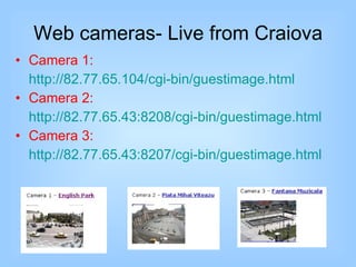 Web cameras- Live from Craiova Camera 1: http://82.77.65.104/cgi-bin/guestimage.html Camera 2: http://82.77.65.43:8208/cgi-bin/guestimage.html Camera 3: http://82.77.65.43:8207/cgi-bin/guestimage.html 