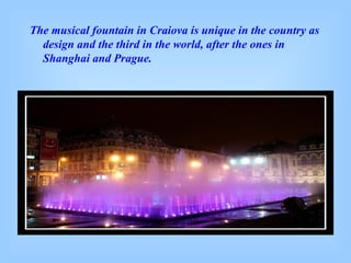The musical fountain in Craiova is unique in the country as design and the third in the world, after the ones in Shanghai and Prague. 