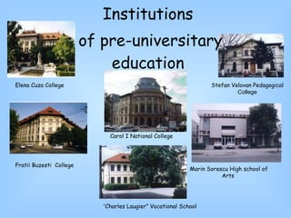 Fratii Buzesti   College Institutions of pre-universitary education Stefan Velovan  Pedagogical  College Carol  I National College Elena Cuza  College Marin Sorescu  High school of Arts “ Charles Laugier ” Vocational School 