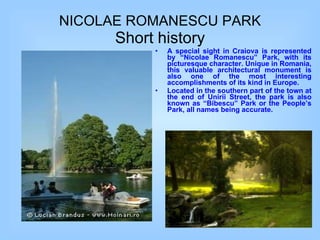 A special sight in Craiova is represented by “Nicolae Romanescu” Park, with its picturesque character. Unique in Romania, this valuable architectural monument is also one of the most interesting accomplishments of its kind in Europe. Located in the southern part of the town at the end of Unirii Street, the park is also known as “Bibescu” Park or the People’s Park, all names being accurate. NICOLAE ROMANESCU PARK Short history 