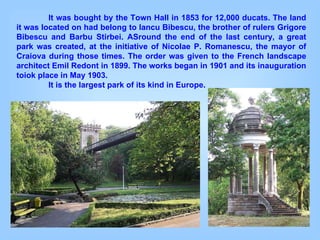 It was bought by the Town Hall in 1853 for 12,000 ducats. The land it was located on had belong to Iancu Bibescu, the brother of rulers Grigore Bibescu and Barbu Stirbei. ASround the end of the last century, a great park was created, at the initiative of Nicolae P. Romanescu, the mayor of Craiova during those times. The order was given to the French landscape architect Emil Redont in 1899. The works began in 1901 and its inauguration toiok place in May 1903.  It is the largest park of its kind in Europe. 
