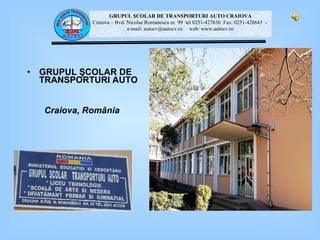 GRUPUL  ŞCOLAR DE TRANSPORTURI AUTO Craiova, Rom â nia GRUPUL ŞCOLAR DE TRANSPORTURI AUTO CRAIOVA Craiova – Bvd.  Nicolae Romanescu nr. 99  tel 0251-427636  Fax: 0251-428643  -  e-mail: autocv2004@yahoo.com  web: www.autocv.ro GRUPUL ŞCOLAR DE TRANSPORTURI AUTO CRAIOVA Craiova – Bvd.  Nicolae Romanescu nr. 99  tel 0251-427636  Fax: 0251-428643  -  e-mail: autocv2004@yahoo.com  web: www.autocv.ro GRUPUL ŞCOLAR DE TRANSPORTURI AUTO CRAIOVA Craiova – Bvd.  Nicolae Romanescu nr. 99  tel 0251-427636  Fax: 0251-428643  -  e-mail: autocv2004@yahoo.com  web: www.autocv.ro GRUPUL ŞCOLAR DE TRANSPORTURI AUTO CRAIOVA Craiova – Bvd.  Nicolae Romanescu nr. 99  tel 0251-427636  Fax: 0251-428643  -  e-mail: autocv @autocv.ro   web: www.autocv.ro 