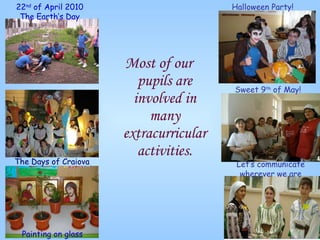 Most of our pupils are involved in many extracurricular activities. 22 nd  of A pril 20 10 The Earth’s Day Painting on glass The Days of Craiova Halloween   Party! Sweet 9 th  of May! Let’s communicate wherever we are 