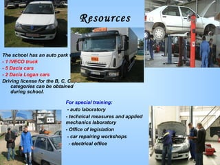 Resources For special training: - auto laboratory -   technical measures and applied mechanics laboratory - Office of legislation - car repairing workshops - electrical office  The school has an auto park with: - 1 IVECO truck - 5 Dacia cars  -  2 Dacia Logan cars Driving license for the B, C, CE, E categories can be obtained during school. 