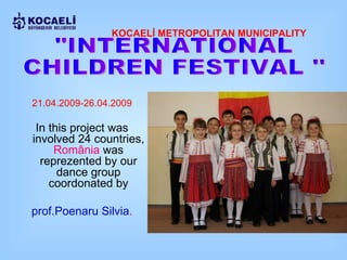 KOCAELİ METROPOLITAN MUNICIPALITY "INTERNATIONAL  CHILDREN FESTIVAL '' 2 1.04.2009 - 26.04. 2009 In this project was involved 24 countries,  România   was reprezented by our dance group coordonated by prof. Poenaru Silv ia . 