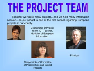THE PROJECT TEAM Together we wrote many projects…and we held many information session…so our school is one of the first school regarding European projects in our county. Responsible of Committee of Partnerships and School Projects Principal Coordinator of Project Team, ICT Teacher, Multiplier of European Information 