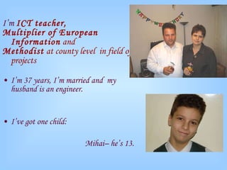I’m  ICT teacher, Multiplier of European Information  and Methodist  at county level  in field of projects I’m 37 years, I’m married and  my husband is an engineer. I’ve got one child:  Mihai– he’s 13. 