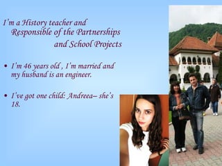 I’m a  History  teacher and  R esponsible of the Partnerships  and  School  Projects I’m  4 6 years old , I’m married and  my husband is an engineer. I’ve got one child:  Andreea – she’s 1 8 . 