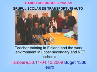 BARBU GHEORGHE   -Principal GRUPUL ŞCOLAR DE TRANSPORTURI AUTO   Study visit Teacher training in Finland and the work environment in upper secondary and VET schools   Tampere , 30.11-04.12.2009   Buget 1330 euro   